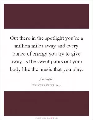 Out there in the spotlight you’re a million miles away and every ounce of energy you try to give away as the sweat pours out your body like the music that you play Picture Quote #1