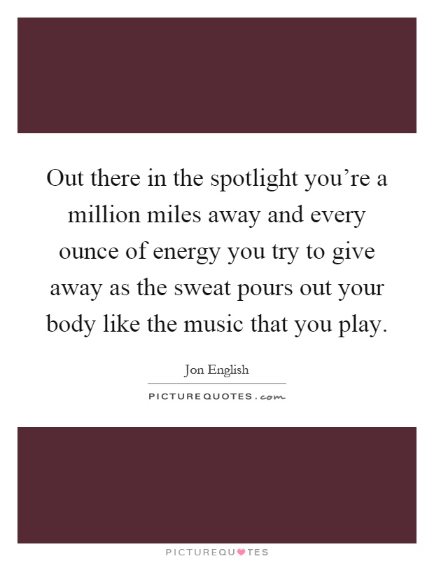 Out there in the spotlight you're a million miles away and every ounce of energy you try to give away as the sweat pours out your body like the music that you play Picture Quote #1