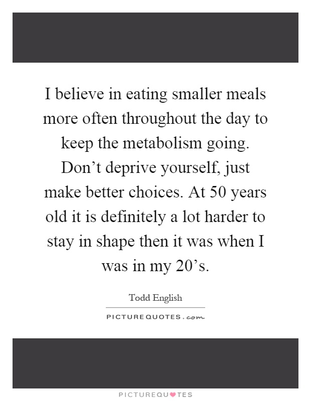 I believe in eating smaller meals more often throughout the day to keep the metabolism going. Don't deprive yourself, just make better choices. At 50 years old it is definitely a lot harder to stay in shape then it was when I was in my 20's Picture Quote #1