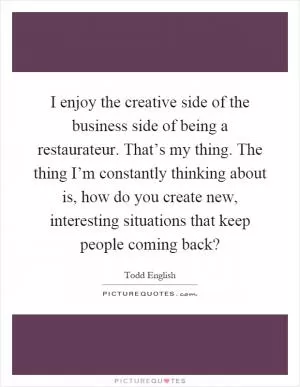 I enjoy the creative side of the business side of being a restaurateur. That’s my thing. The thing I’m constantly thinking about is, how do you create new, interesting situations that keep people coming back? Picture Quote #1
