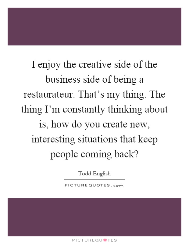I enjoy the creative side of the business side of being a restaurateur. That's my thing. The thing I'm constantly thinking about is, how do you create new, interesting situations that keep people coming back? Picture Quote #1
