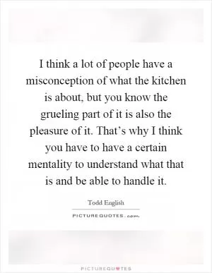 I think a lot of people have a misconception of what the kitchen is about, but you know the grueling part of it is also the pleasure of it. That’s why I think you have to have a certain mentality to understand what that is and be able to handle it Picture Quote #1