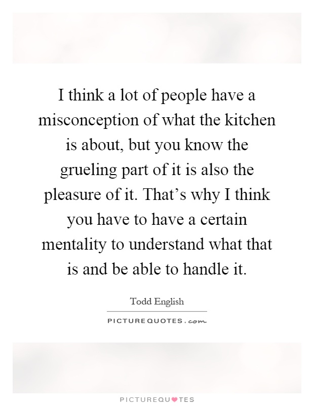 I think a lot of people have a misconception of what the kitchen is about, but you know the grueling part of it is also the pleasure of it. That's why I think you have to have a certain mentality to understand what that is and be able to handle it Picture Quote #1