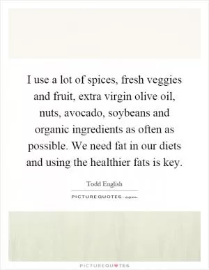 I use a lot of spices, fresh veggies and fruit, extra virgin olive oil, nuts, avocado, soybeans and organic ingredients as often as possible. We need fat in our diets and using the healthier fats is key Picture Quote #1