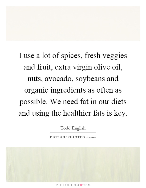 I use a lot of spices, fresh veggies and fruit, extra virgin olive oil, nuts, avocado, soybeans and organic ingredients as often as possible. We need fat in our diets and using the healthier fats is key Picture Quote #1