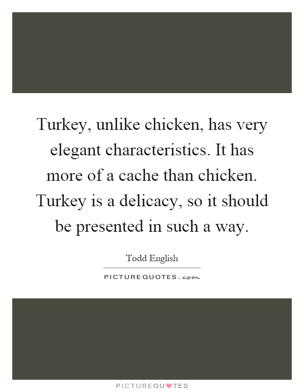 Turkey, unlike chicken, has very elegant characteristics. It has more of a cache than chicken. Turkey is a delicacy, so it should be presented in such a way Picture Quote #1