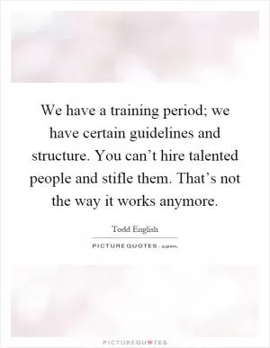 We have a training period; we have certain guidelines and structure. You can’t hire talented people and stifle them. That’s not the way it works anymore Picture Quote #1