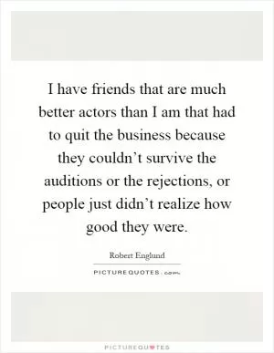 I have friends that are much better actors than I am that had to quit the business because they couldn’t survive the auditions or the rejections, or people just didn’t realize how good they were Picture Quote #1