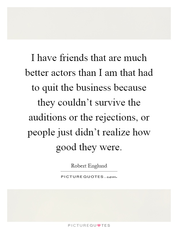I have friends that are much better actors than I am that had to quit the business because they couldn't survive the auditions or the rejections, or people just didn't realize how good they were Picture Quote #1