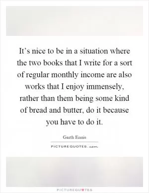 It’s nice to be in a situation where the two books that I write for a sort of regular monthly income are also works that I enjoy immensely, rather than them being some kind of bread and butter, do it because you have to do it Picture Quote #1
