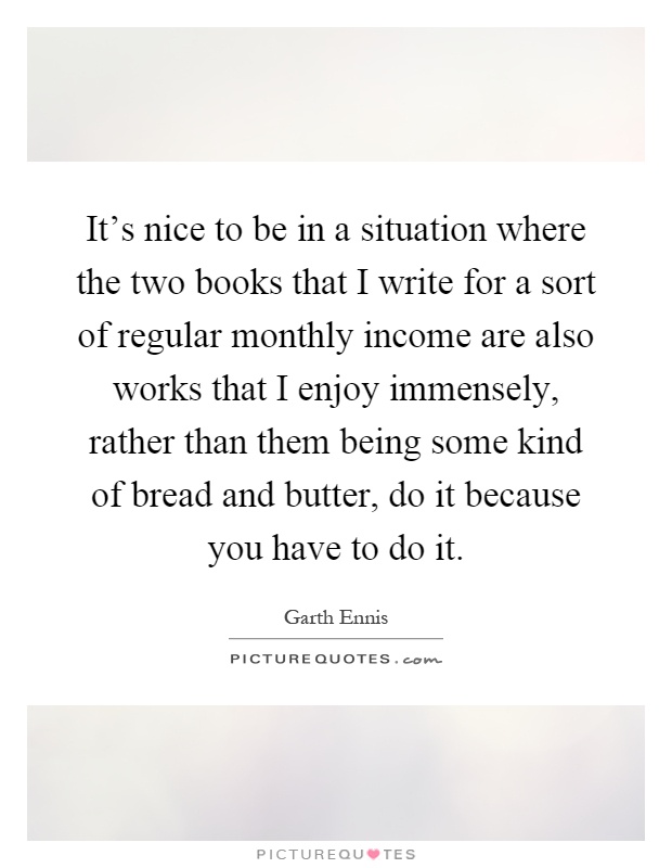It's nice to be in a situation where the two books that I write for a sort of regular monthly income are also works that I enjoy immensely, rather than them being some kind of bread and butter, do it because you have to do it Picture Quote #1