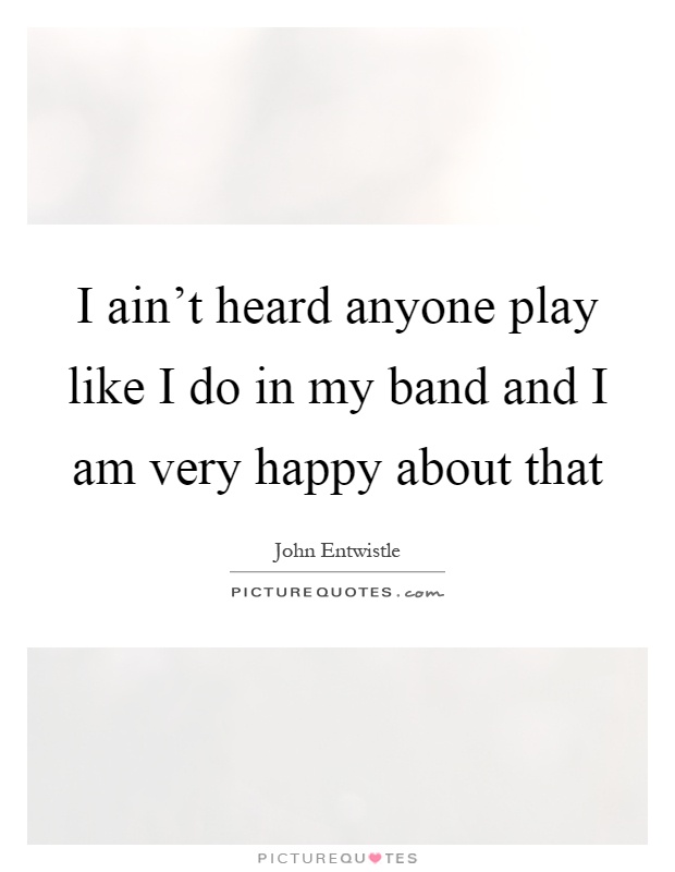 I ain't heard anyone play like I do in my band and I am very happy about that Picture Quote #1