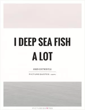 I deep sea fish a lot Picture Quote #1