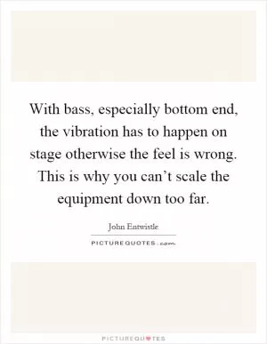 With bass, especially bottom end, the vibration has to happen on stage otherwise the feel is wrong. This is why you can’t scale the equipment down too far Picture Quote #1