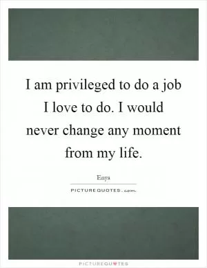 I am privileged to do a job I love to do. I would never change any moment from my life Picture Quote #1