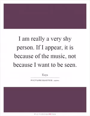 I am really a very shy person. If I appear, it is because of the music, not because I want to be seen Picture Quote #1