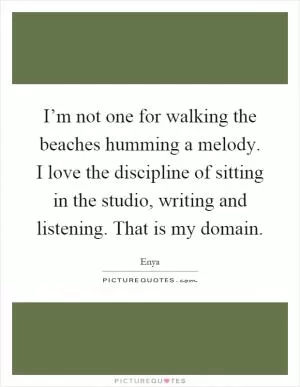 I’m not one for walking the beaches humming a melody. I love the discipline of sitting in the studio, writing and listening. That is my domain Picture Quote #1