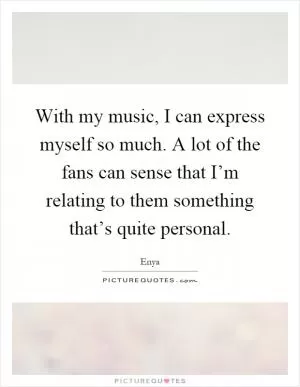 With my music, I can express myself so much. A lot of the fans can sense that I’m relating to them something that’s quite personal Picture Quote #1