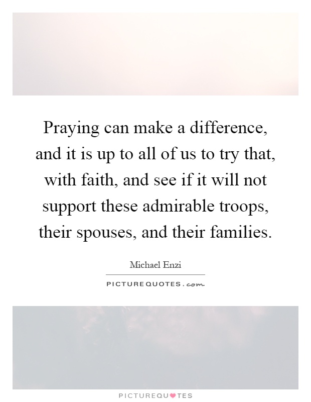 Praying can make a difference, and it is up to all of us to try that, with faith, and see if it will not support these admirable troops, their spouses, and their families Picture Quote #1