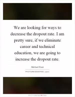 We are looking for ways to decrease the dropout rate. I am pretty sure, if we eliminate career and technical education, we are going to increase the dropout rate Picture Quote #1