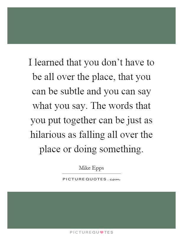 I learned that you don't have to be all over the place, that you can be subtle and you can say what you say. The words that you put together can be just as hilarious as falling all over the place or doing something Picture Quote #1