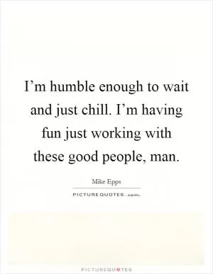 I’m humble enough to wait and just chill. I’m having fun just working with these good people, man Picture Quote #1