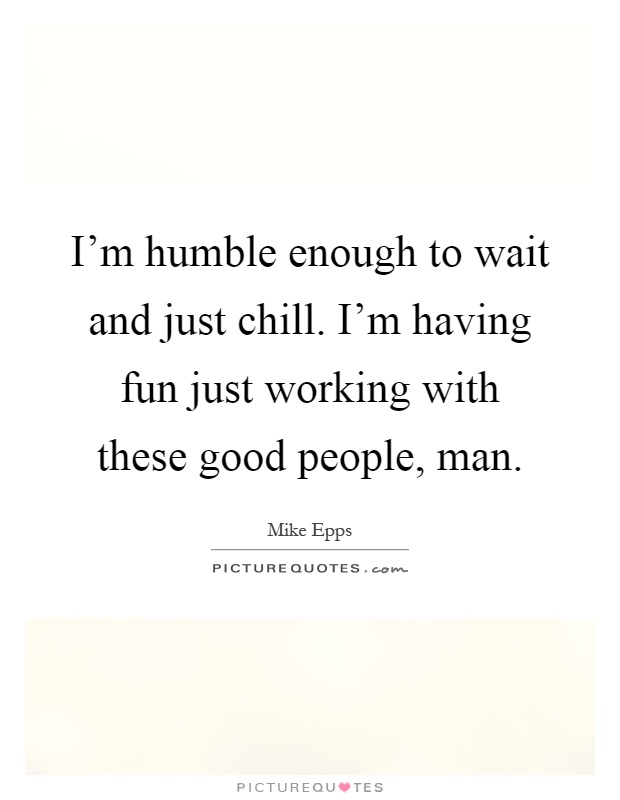 I'm humble enough to wait and just chill. I'm having fun just working with these good people, man Picture Quote #1