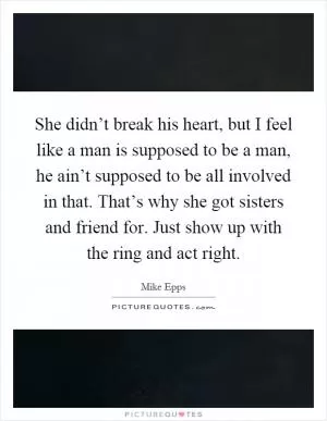She didn’t break his heart, but I feel like a man is supposed to be a man, he ain’t supposed to be all involved in that. That’s why she got sisters and friend for. Just show up with the ring and act right Picture Quote #1