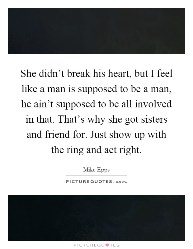 She didn't break his heart, but I feel like a man is supposed to be a man, he ain't supposed to be all involved in that. That's why she got sisters and friend for. Just show up with the ring and act right Picture Quote #1