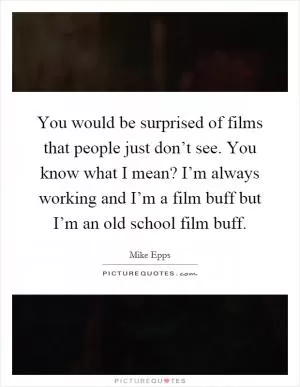 You would be surprised of films that people just don’t see. You know what I mean? I’m always working and I’m a film buff but I’m an old school film buff Picture Quote #1
