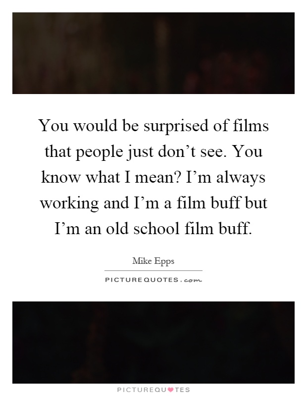 You would be surprised of films that people just don't see. You know what I mean? I'm always working and I'm a film buff but I'm an old school film buff Picture Quote #1