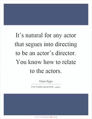 It’s natural for any actor that segues into directing to be an actor’s director. You know how to relate to the actors Picture Quote #1