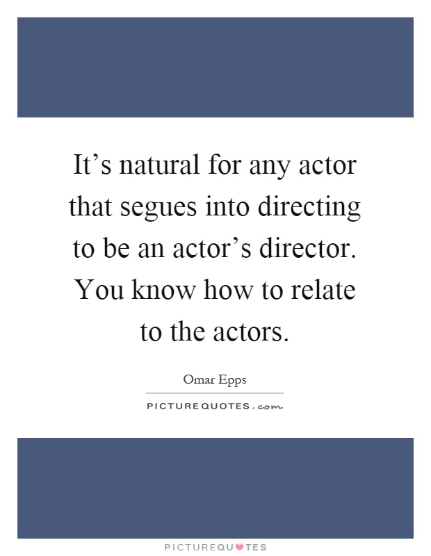 It's natural for any actor that segues into directing to be an actor's director. You know how to relate to the actors Picture Quote #1
