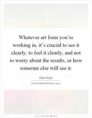 Whatever art form you’re working in, it’s crucial to see it clearly, to feel it clearly, and not to worry about the results, or how someone else will see it Picture Quote #1