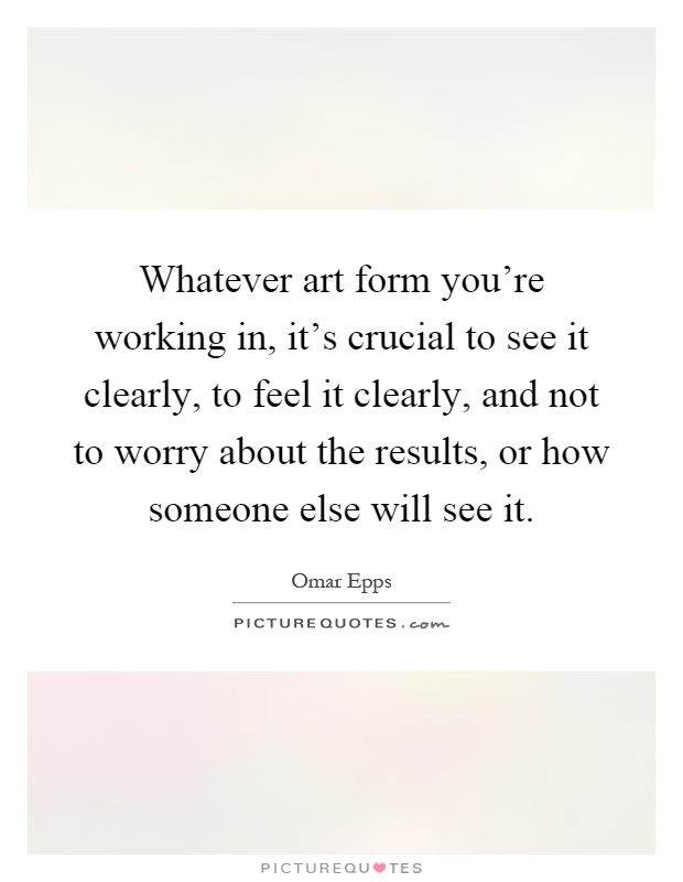 Whatever art form you're working in, it's crucial to see it clearly, to feel it clearly, and not to worry about the results, or how someone else will see it Picture Quote #1