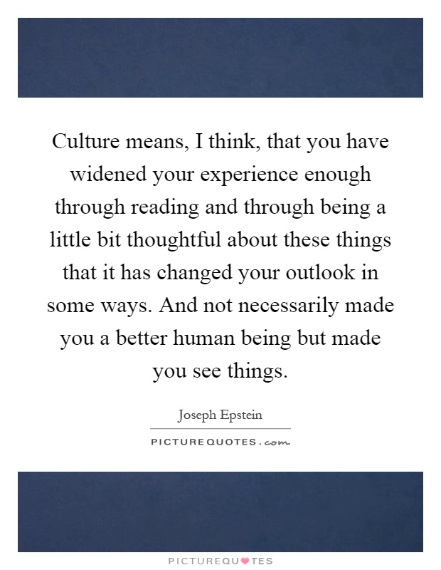 Culture means, I think, that you have widened your experience enough through reading and through being a little bit thoughtful about these things that it has changed your outlook in some ways. And not necessarily made you a better human being but made you see things Picture Quote #1