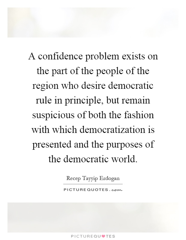 A confidence problem exists on the part of the people of the region who desire democratic rule in principle, but remain suspicious of both the fashion with which democratization is presented and the purposes of the democratic world Picture Quote #1