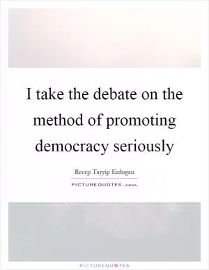 I take the debate on the method of promoting democracy seriously Picture Quote #1