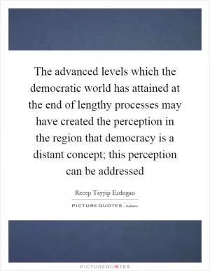 The advanced levels which the democratic world has attained at the end of lengthy processes may have created the perception in the region that democracy is a distant concept; this perception can be addressed Picture Quote #1