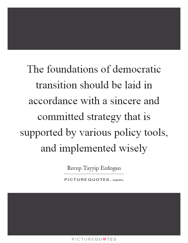 The foundations of democratic transition should be laid in accordance with a sincere and committed strategy that is supported by various policy tools, and implemented wisely Picture Quote #1