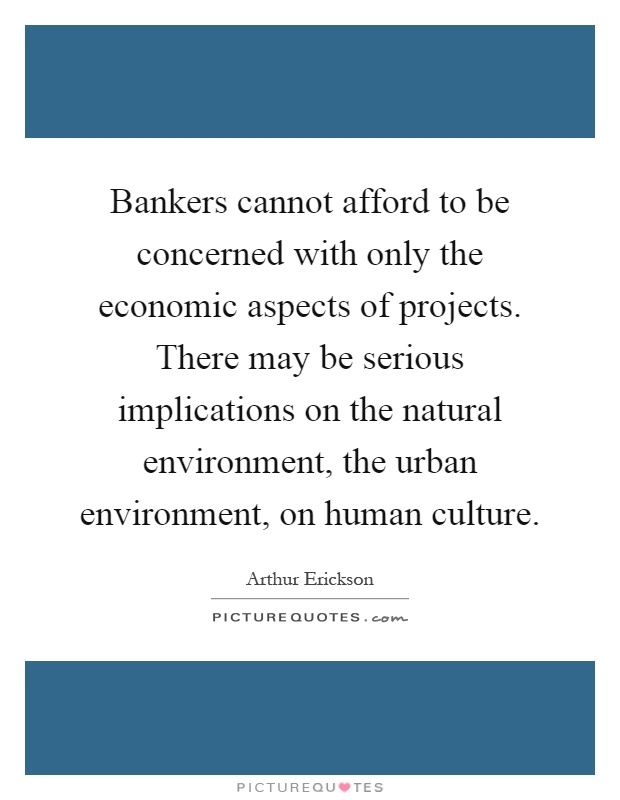 Bankers cannot afford to be concerned with only the economic aspects of projects. There may be serious implications on the natural environment, the urban environment, on human culture Picture Quote #1