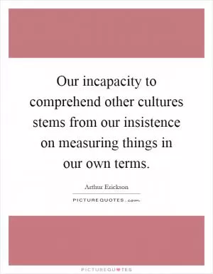 Our incapacity to comprehend other cultures stems from our insistence on measuring things in our own terms Picture Quote #1