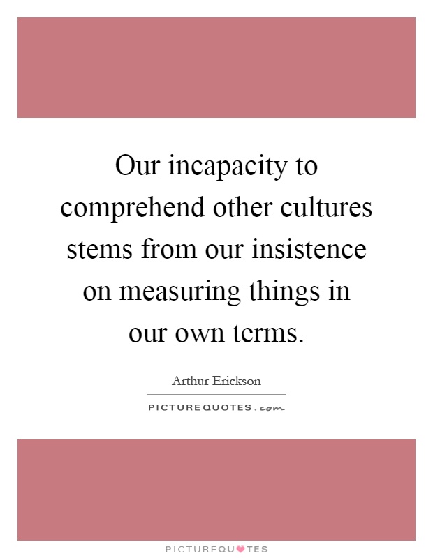 Our incapacity to comprehend other cultures stems from our insistence on measuring things in our own terms Picture Quote #1
