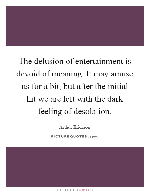 The delusion of entertainment is devoid of meaning. It may amuse us for a bit, but after the initial hit we are left with the dark feeling of desolation Picture Quote #1