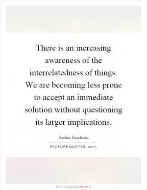 There is an increasing awareness of the interrelatedness of things. We are becoming less prone to accept an immediate solution without questioning its larger implications Picture Quote #1