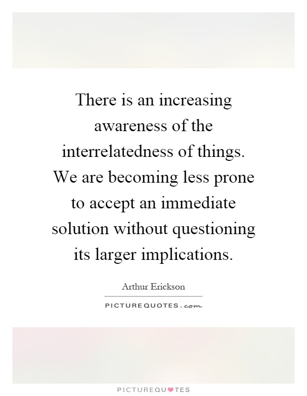 There is an increasing awareness of the interrelatedness of things. We are becoming less prone to accept an immediate solution without questioning its larger implications Picture Quote #1