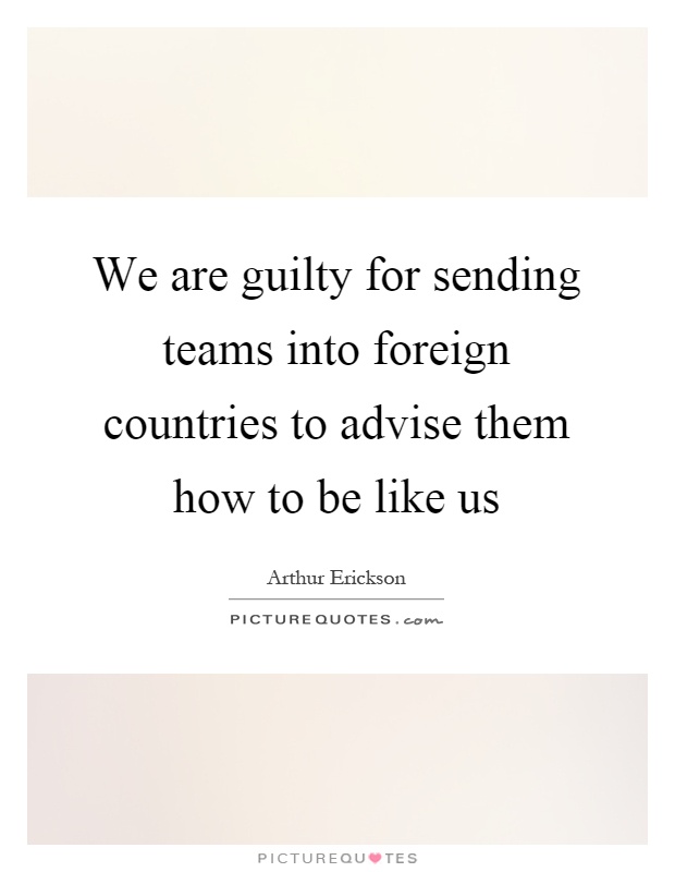 We are guilty for sending teams into foreign countries to advise them how to be like us Picture Quote #1