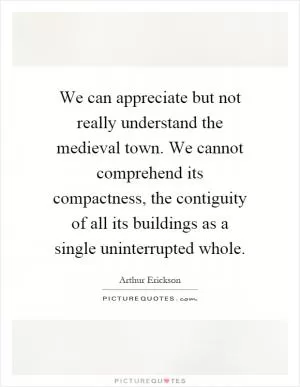 We can appreciate but not really understand the medieval town. We cannot comprehend its compactness, the contiguity of all its buildings as a single uninterrupted whole Picture Quote #1