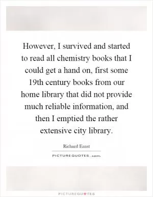 However, I survived and started to read all chemistry books that I could get a hand on, first some 19th century books from our home library that did not provide much reliable information, and then I emptied the rather extensive city library Picture Quote #1