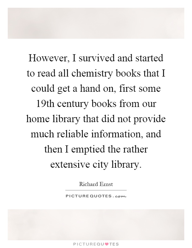 However, I survived and started to read all chemistry books that I could get a hand on, first some 19th century books from our home library that did not provide much reliable information, and then I emptied the rather extensive city library Picture Quote #1
